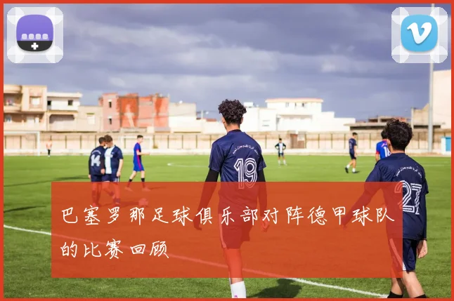 巴塞罗那足球俱乐部对阵德甲球队的比赛回顾