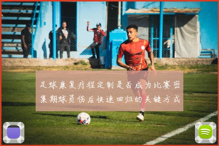 足球康复疗程定制是否成为比赛密集期球员伤后快速回归的关键方式